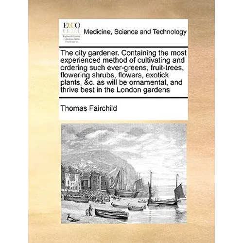 The City Gardener. Containing the Most Experienced Method of Cultivating and Ordering Such Ever-Greens, Fruit-Trees, Flowering Shrubs, Flowers, Exotic