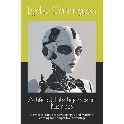 Artificial Intelligence in Business: A Practical Guide to Leveraging AI and Machine Learning for Competitive Advantage