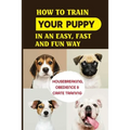 How To Train Your Puppy In An Easy, Fast And Fun Way: Housebreaking, Obedience & Crate Training: Basic Obedience Training For Puppies