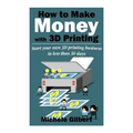 How To Make Money With 3D Printing: Start Your Own 3D Printing Business In Less Than 30 Days