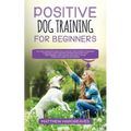 Positive Dog Training for Beginners 101: The Complete Practical Step by Step Guide to Training your Dog using Proven Modern Methods that are Friendly