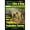 Yorkshire Terrier Dog Training - Think Like a Dog but Don't Eat Your Poop! - Yorkshire Terrier Breed Expert Training: Here's EXACTLY How to Train Your