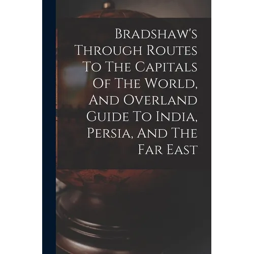 Bradshaw's Through Routes To The Capitals Of The World, And Overland Guide To India, Persia, And The Far East