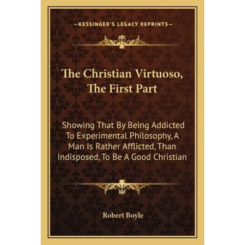 The Christian Virtuoso, The First Part: Showing That By Being Addicted To Experimental Philosophy, A Man Is Rather Afflicted, Than Indisposed, To Be A