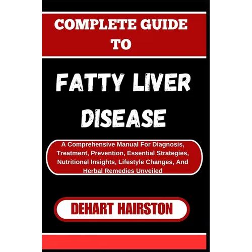 Complete Guide to Fatty Liver Disease: A Comprehensive Manual For Diagnosis, Treatment, Prevention, Essential Strategies, Nutritional Insights, Lifest