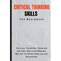 Critical Thinking Skills For Beginners: The Complete Guide To Critical Thinking, Problem Solving, Decision Making, Better Thinking And Logical Reasoni