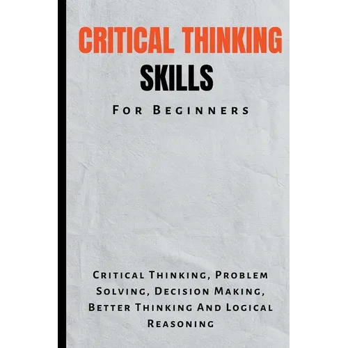 Critical Thinking Skills For Beginners: The Complete Guide To Critical Thinking, Problem Solving, Decision Making, Better Thinking And Logical Reasoni