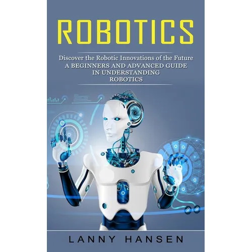 Robotics: Discover the Robotic Innovations of the Future (A Beginners and Advanced Guide in Understanding Robotics)