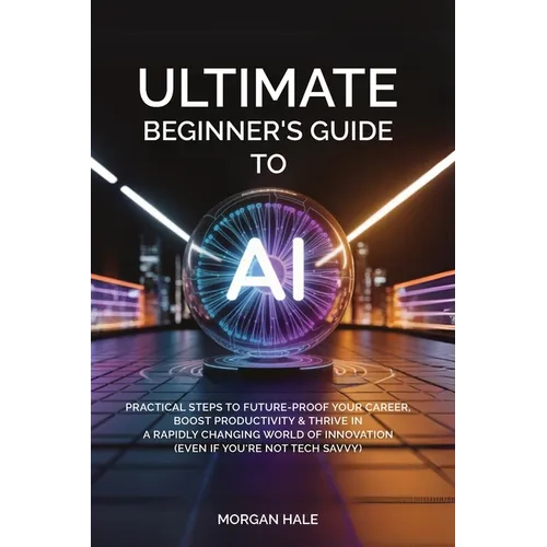 Ultimate Beginner's Guide to AI: Practical Steps to Future-Proof Your Career, Boost Productivity & Thrive in a Rapidly Changing World of Innovation (E