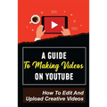 A Guide To Making Videos On Youtube: How To Edit And Upload Creative Videos: Youtube Channel Tips