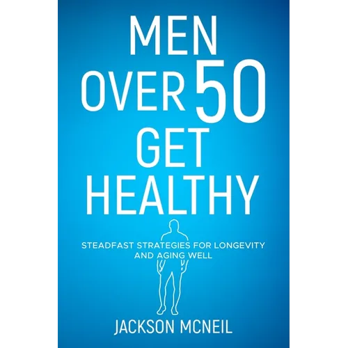 Men Over 50 Get Healthy: Steadfast Strategies for Longevity and Aging Well