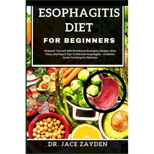Esophagitis Diet for Beginners: Empower Yourself With Nutritional Strategies, Recipes, Meal Plans, And Expert Tips To Alleviate Esophagitis - A Holist