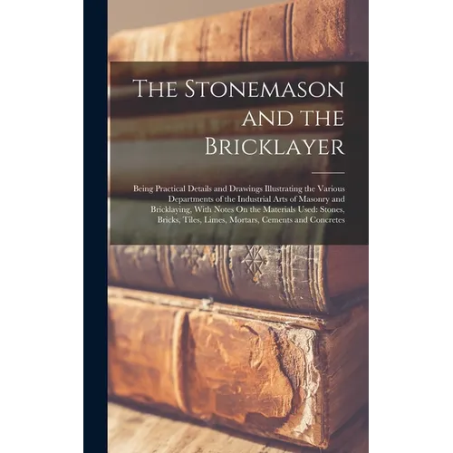 The Stonemason and the Bricklayer: Being Practical Details and Drawings Illustrating the Various Departments of the Industrial Arts of Masonry and Bri
