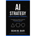 AI Strategy for Business Leaders: Frameworks for Leading, Competing, and Building in the Age of Artificial Intelligence