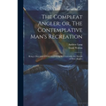 The Compleat Angler; or, The Contemplative Man's Recreation: Being a Discourse of Fish and Fishing not Unworthy the Perusal of Most Anglers
