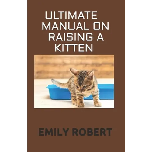 Ultimate Manual on Raising a Kitten: How to Train Kittens, How to Prevent and Solve Cleanliness Problems, How to Make Changes.