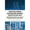 Theorizing Shadow Education and Academic Success in East Asia: Understanding the Meaning, Value, and Use of Shadow Education by East Asian Students