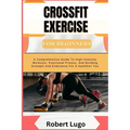 CROSSFIT EXERCISE For Beginners: A Comprehensive Guide To High-Intensity Workouts, Functional Fitness, And Building Strength And Endurance For A Healt
