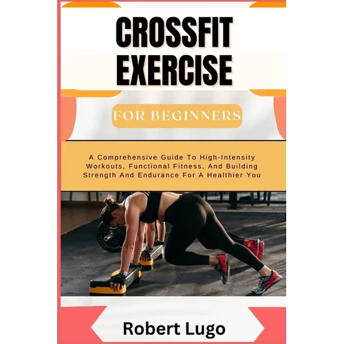 CROSSFIT EXERCISE For Beginners: A Comprehensive Guide To High-Intensity Workouts, Functional Fitness, And Building Strength And Endurance For A Healt