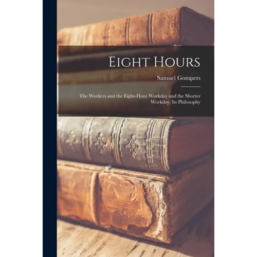 Eight Hours: The Workers and the Eight-hour Workday and the Shorter Workday, Its Philosophy