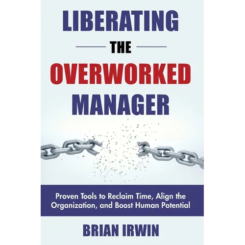 Liberating the Overworked Manager: Proven Tools to Reclaim Time, Align the Organization, and Boost Human Potential