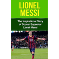 Lionel Messi: The Inspirational Story of Soccer (Football) Superstar Lionel Messi