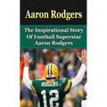 Aaron Rodgers: The Inspirational Story of Football Superstar Aaron Rodgers
