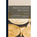 Protection or Free Trade: an Examination of the Tariff Question With Especial Regard to the Interests of Labor