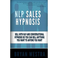 NLP Sales Hypnosis: Sell With NLP And Conversational Hypnosis So You Can Sell Anything You Want To Anyone You Want