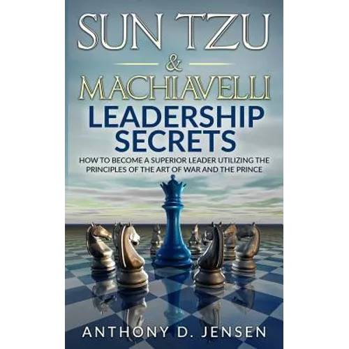 Sun Tzu & Machiavelli Leadership Secrets: How To Become A Superior Leader Utilizing The Principles Of The Art Of War And The Prince