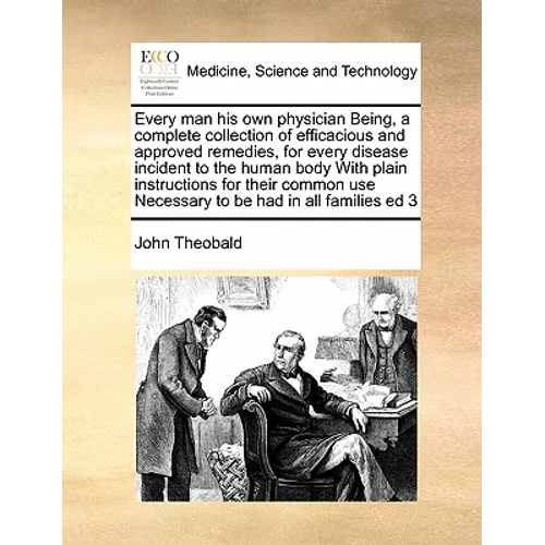 Every Man His Own Physician Being, a Complete Collection of Efficacious and Approved Remedies, for Every Disease Incident to the Human Body with Plain