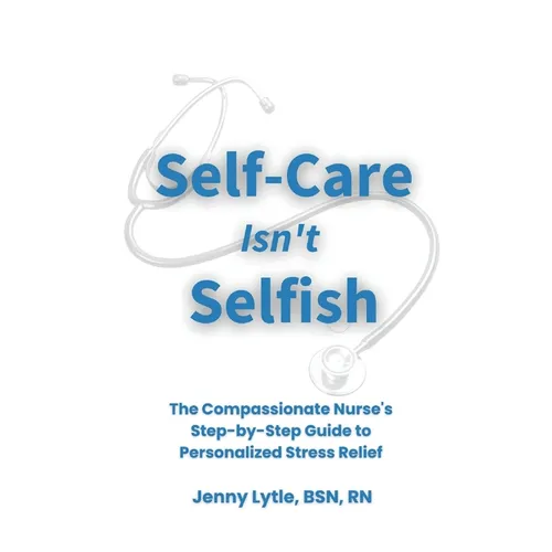 Self-Care Isn't Selfish: The Compassionate Nurse's Step-by-Step Guide to Personalized Stress Relief