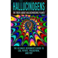 Hallucinogens: The Truth About Hallucinogenic Plants: The Ultimate Beginner's Guide to LSD, Peyote, Psilocybin, And PCP