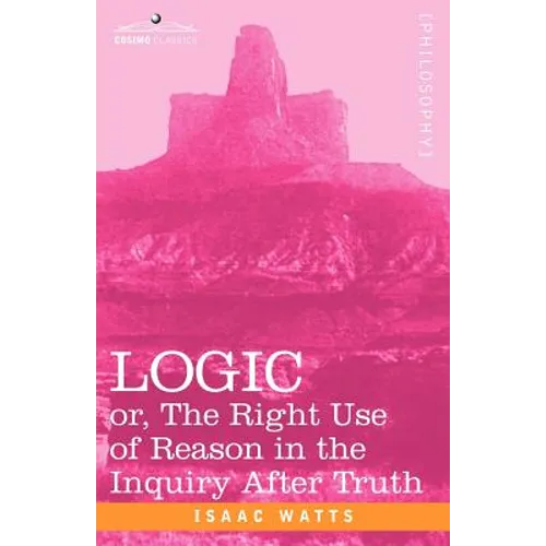 Logic: Or, the Right Use of Reason in the Inquiry After Truth