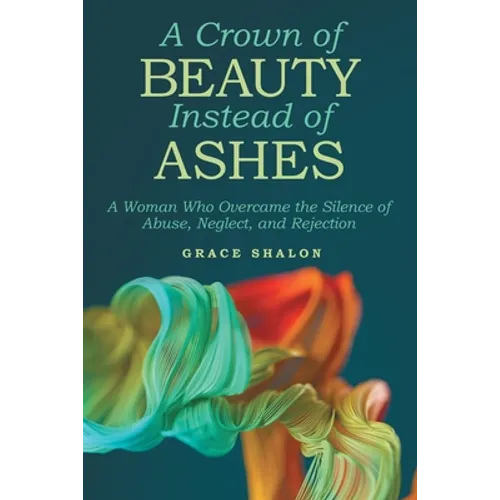 A Crown of Beauty Instead of Ashes: A Woman Who Overcame the Silence of Abuse, Neglect, and Rejection