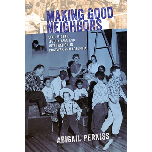 Making Good Neighbors: Civil Rights, Liberalism, and Integration in Postwar Philadelphia