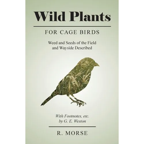 Wild Plants for Cage Birds - Weed and Seeds of the Field and Wayside Described - With Footnotes, etc., by G. E. Weston