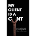 My Client Is A Cunt: the No-Bullshit Guide to Surviving Difficult Clients in Construction