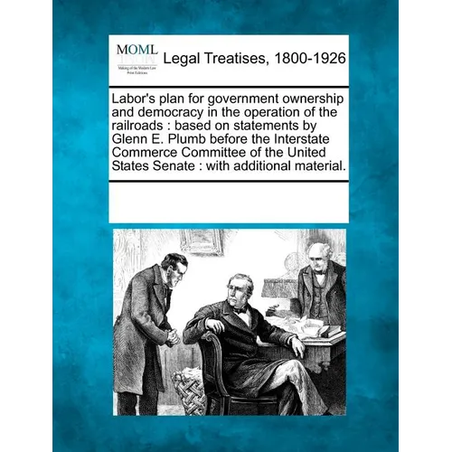 Labor's Plan for Government Ownership and Democracy in the Operation of the Railroads: Based on Statements by Glenn E. Plumb Before the Interstate Com