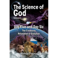 The Science Of God Volume 3: Day Five and Day Six - The Creatures - Revolution or Evolution