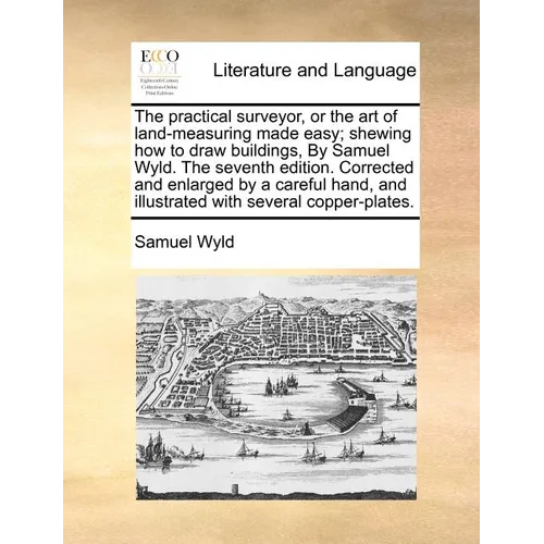 The Practical Surveyor, or the Art of Land-Measuring Made Easy; Shewing How to Draw Buildings, by Samuel Wyld. the Seventh Edition. Corrected and Enla