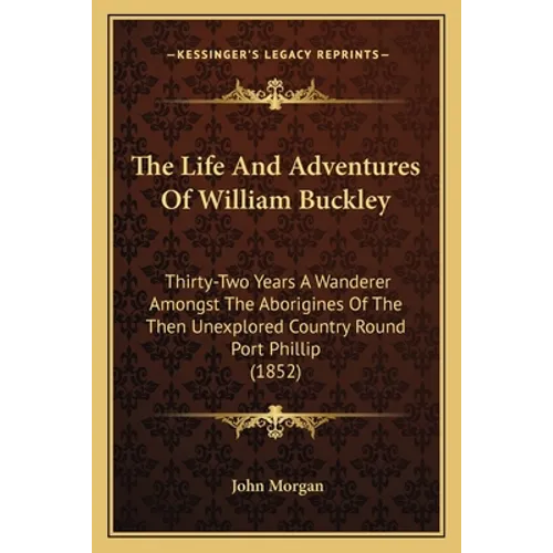 The Life And Adventures Of William Buckley: Thirty-Two Years A Wanderer Amongst The Aborigines Of The Then Unexplored Country Round Port Phillip (1852