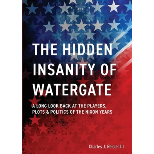 The Hidden Insanity of Watergate: A Long Look Back at the people, plots & politics of the Nixon Years