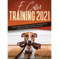 E Collar Training 2021: Everything You Need to Know to Effectively Train Your Dog with an E Collar: Everything You Need to Know to Effectively Train Y