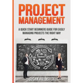 Project Management: A Quick Start Beginners Guide For Easily Managing Projects The Right Way