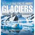 Interesting Facts About Glaciers - Geology for Beginners Children's Geology Books