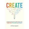 Create: A Simple Framework for Crafting Stories That Captivate, Persuade, and Inspire