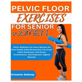 Pelvic Floor Exercises for Women: Pelvic Wellness For Every Woman On How Simple Daily Movements Can Erase Pelvic Weakness, End Stress Incontinence, An