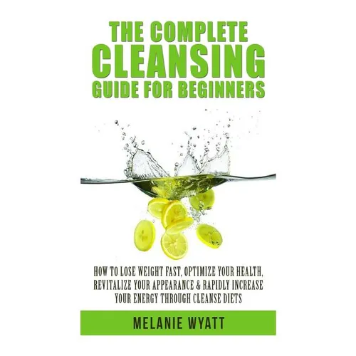 The Complete Cleansing Guide for Beginners: How to Lose Weight Fast to Optimize Your Health, Revitalize Your Appearance & Rapidly Increase Your Energy