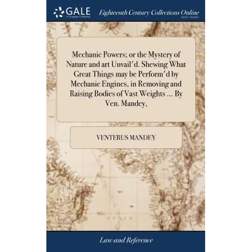 Mechanic Powers; or the Mystery of Nature and art Unvail'd. Shewing What Great Things may be Perform'd by Mechanic Engines, in Removing and Raising Bo